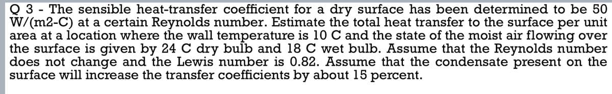 Q 3 - The sensible heat-transfer coefficient for a dry surface has been determined to be 50
W/(m2-C) at a certain Reynolds number. Estimate the total heat transfer to the surface per unit
area at a location where the wall temperature is 10 C and the state of the moist air flowing over
the surface is given by 24 C dry bulb and 18 C wet bulb. Assume that the Reynolds number
does not change and the Lewis number is 0.82. Assume that the condensate present on the
surface will increase the transfer coefficients by about 15 percent.