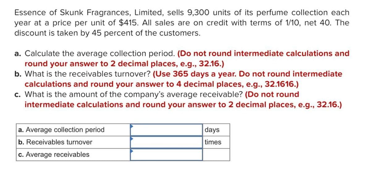 Essence of Skunk Fragrances, Limited, sells 9,300 units of its perfume collection each
year at a price per unit of $415. All sales are on credit with terms of 1/10, net 40. The
discount is taken by 45 percent of the customers.
a. Calculate the average collection period. (Do not round intermediate calculations and
round your answer to 2 decimal places, e.g., 32.16.)
b. What is the receivables turnover? (Use 365 days a year. Do not round intermediate
calculations and round your answer to 4 decimal places, e.g., 32.1616.)
c. What is the amount of the company's average receivable? (Do not round
intermediate calculations and round your answer to 2 decimal places, e.g., 32.16.)
a. Average collection period
b. Receivables turnover
c. Average receivables
days
times