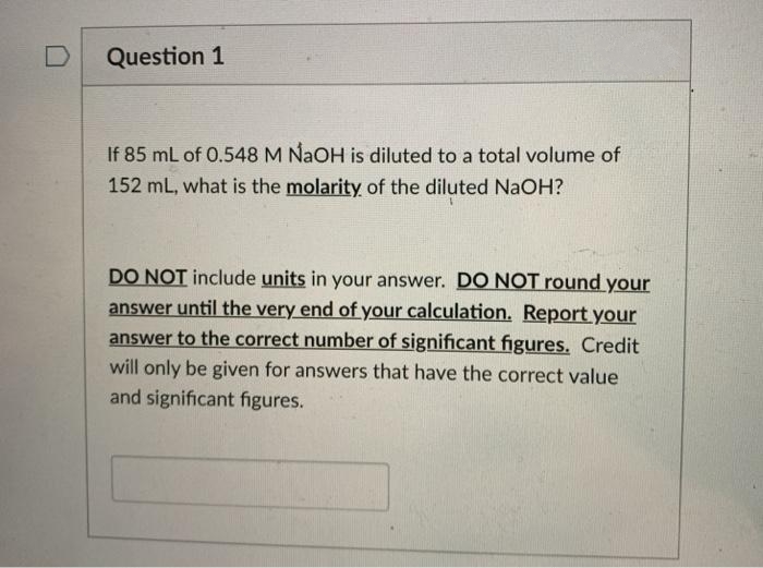 Question 1
If 85 mL of 0.548 M NaOH is diluted to a total volume of
152 mL, what is the molarity of the diluted NaOH?
DO NOT include units in your answer. D O NOT round your
answer until the very end of your calculation. Report your
answer to the correct number of significant figures. Credit
will only be given for answers that have the correct value
and significant figures.
