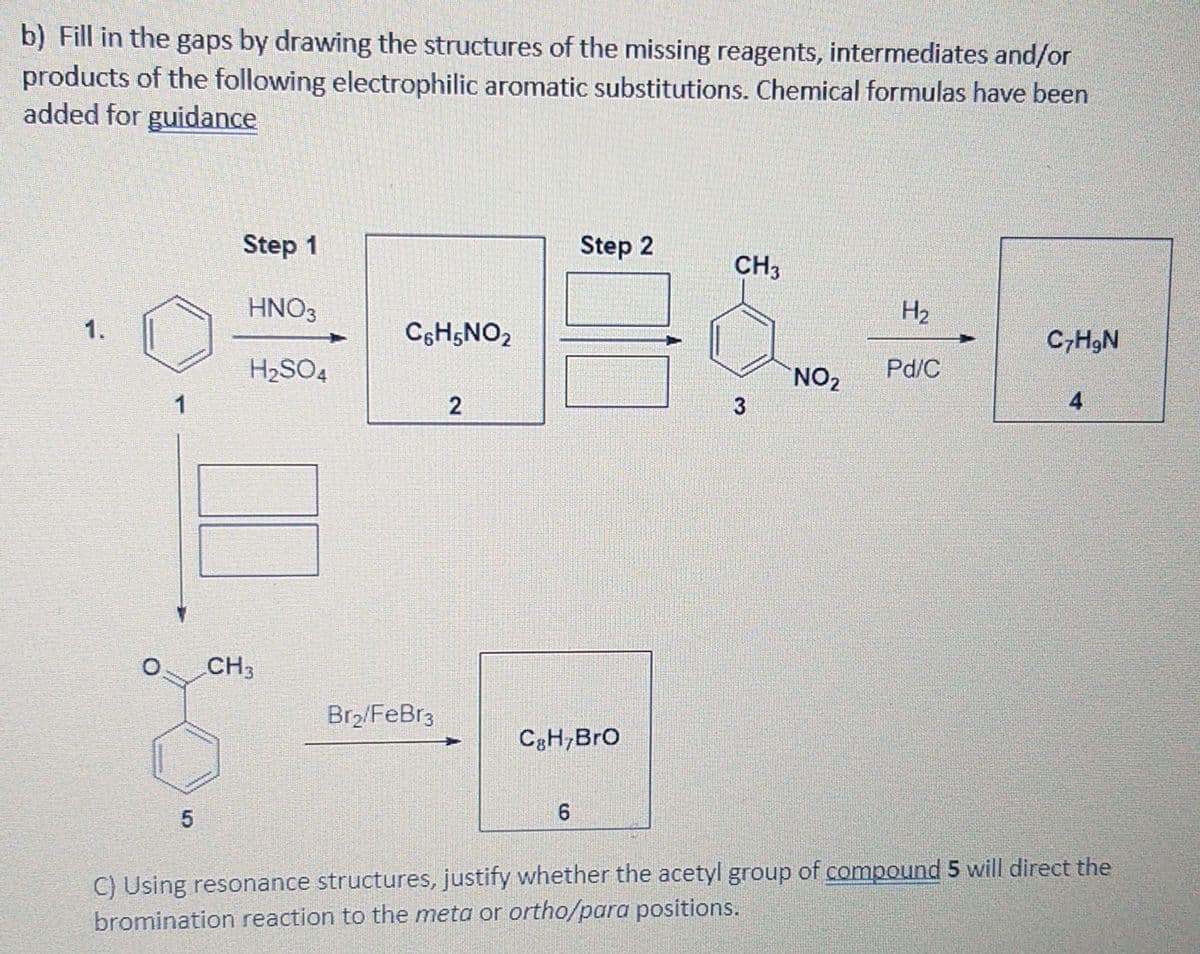 b) Fill in the gaps by drawing the structures of the missing reagents, intermediates and/or
products of the following electrophilic aromatic substitutions. Chemical formulas have been
added for guidance
Step 1
Step 2
CH3
HNO3
H2
1.
C6H5NO2
C,H9N
H2SO4
NO2
Pd/C
1
3
4
CH3
Br2/FeBr3
C3H,Bro
C) Using resonance structures, justify whether the acetyl group of compound 5 will direct the
bromination reaction to the meta or ortho/para positions.
2.
