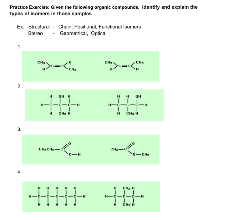 Practice Exercise: Given the following organic compounds, identify and explain the
types of isomers in those samples.
Ex: Structural - Chain, Positional, Functional Isomers
Stereo
- Geometrical, Optical
1.
CH3
CH
>c=c<
CH3
>c=c<.
CH3
он н
н он
H-C-ć -ć-H
| ||
ČHz H
H-C-C -C-H
H
CH3 H
3.
CH3CH2-C3
CHz-C
0-H
0-CH3
4.
H H H H H
H CH3 H
H-C-C- ċ-H
H-C-C -C-C-C-H
H H H H H
H
CHz H
2.
