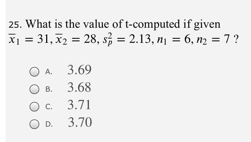 25. What is the value of t-computed if given
X1 = 31, x2 =
28, s, = 2.13, n¡ = 6, n2 = 7 ?
А.
3.69
В.
3.68
С.
3.71
D.
3.70
