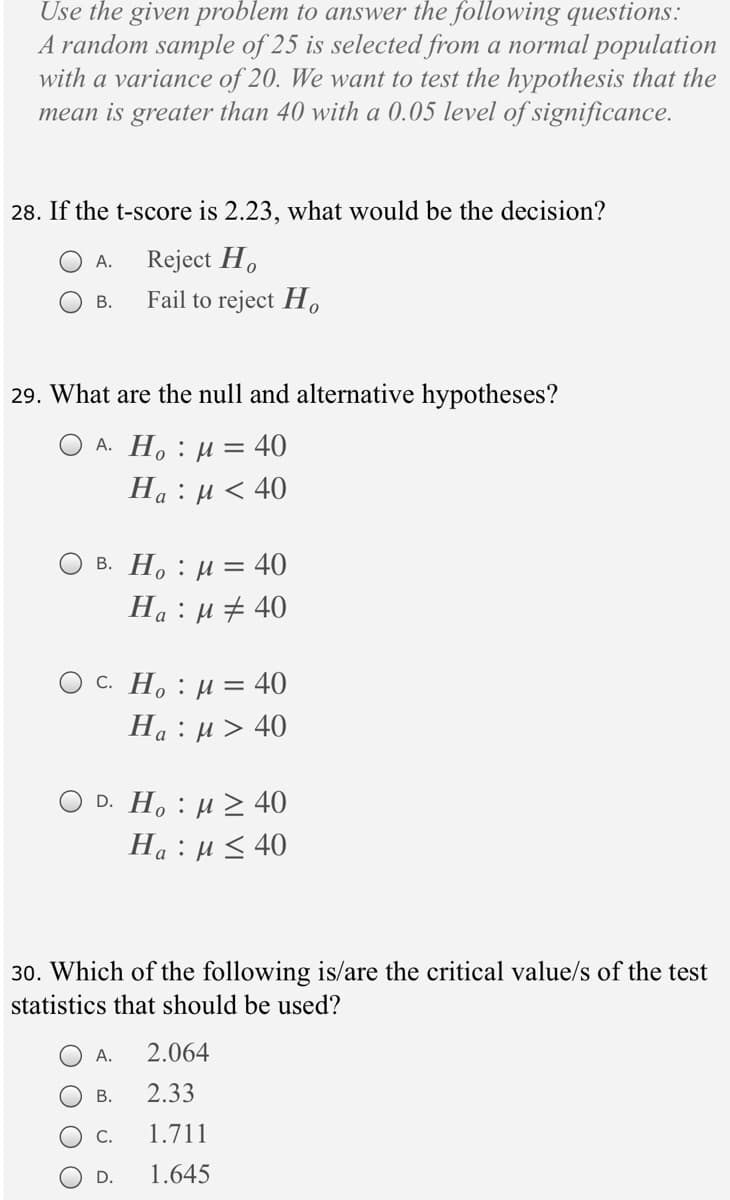 Use the given problem to answer the following questions:
A random sample of 25 is selected from a normal population
with a variance of 20. We want to test the hypothesis that the
mean is greater than 40 with a 0.05 level of significance.
28. If the t-score is 2.23, what would be the decision?
Reject H.
Fail to reject H,
А.
В.
29. What are the null and alternative hypotheses?
A. Ho : µ
:40
На: и< 40
в. Но : и 3 40
Ha : µ # 40
Ос. Н, : и —
-40
На : и> 40
D. Ho : µ > 40
Ha :µ < 40
30. Which of the following is/are the critical value/s of the test
statistics that should be used?
А.
2.064
В.
2.33
C.
1.711
D.
1.645
