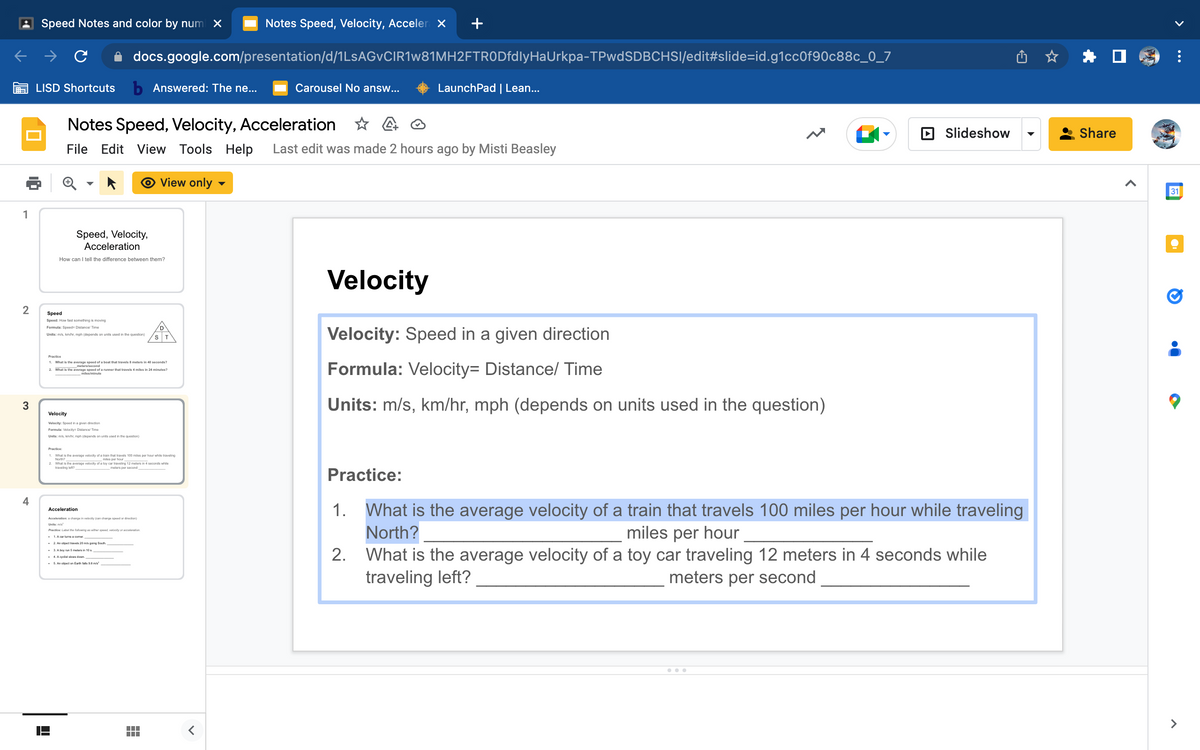 1
2
3
4
Speed Notes and color by num X
LISD Shortcuts b Answered: The ne...
docs.google.com/presentation/d/1LsAGvCIR1w81MH2FTRODfdlyHaUrkpa-TPwdSDBCHSI/edit#slide-id.g1cc0f90c88c_0_7
Speed, Velocity,
Acceleration
How can I tell the difference between them?
Speed
Speed: How fast something is moving
Formula: Speed: Distance/Time
Units: m/s, km/hr, mph (depends on units used in the question)
Notes Speed, Velocity, Acceleration
File Edit View Tools Help Last edit was made 2 hours ago by Misti Beasley
View only
Practice
1. What is the average speed of a boat that travels 8 meters in 40 seconds?
2.
What is the average speed of a runner that travels 4 miles in 24 minutes?
miles/minute
Velocity
Velocity: Speed in a given direction
Formula: Velocity= Distance/Time
Units: m/s, km/hr, mph (depends on units used in the question)
Practice:
1. What is the average velocity of a train that travels 100 miles per hour while traveling
North?
miles per hour
Acceleration
2. What is the average velocity of a toy car traveling 12 meters in 4 seconds while
traveling left?
meters per second
ST
Acceleration: a change in velocity (can change speed or direction)
Units: m/s²
Practice: Label the following as either speed, velocity or acceleration
. 1. A carturna a comer
. 2. An object travels 20 m/s going South
. 3. A boy run 5 malers in 10 a
4. A cyclist slows down
5. An object on Earth falls 9.8 m/s²
Notes Speed, Velocity, Acceler x
<
Carousel No answ...
Velocity
LaunchPad | Lean...
Velocity: Speed in a given direction.
Formula: Velocity= Distance/ Time
Units: m/s, km/hr, mph (depends on units used in the question)
Practice:
Slideshow
What is the average velocity of a train that travels 100 miles per hour while traveling
North?
miles per hour
2. What is the average velocity of a toy car traveling 12 meters in 4 seconds while
traveling left?
meters per second
Share
31