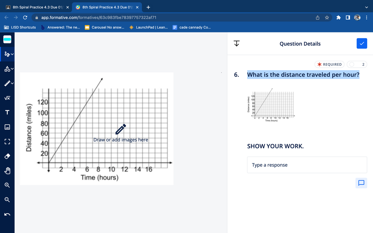 zy
19
品
√x
T
LJ
✪
Q
C
8th Spiral Practice 4.3 Due 01/2 X
LISD Shortcuts b Answered: The ne...
Distance (miles)
app.formative.com/formatives/63c983fbe78397757322af71
120
288888
100
2
8th Spiral Practice 4.3 Due 01/2 X
4
Carousel No answ...
LaunchPad | Lean...
Draw or add images here
6 8 10 12 14 16
Time (hours)
cade cannady Co...
I
Distance (miles)
Question Details
* REQUIRED (O
6. What is the distance traveled per hour?
120
100
80
60
40
20
4 6 8 10 12 14 16
Time (hours)
SHOW YOUR WORK.
U
Type a response
2