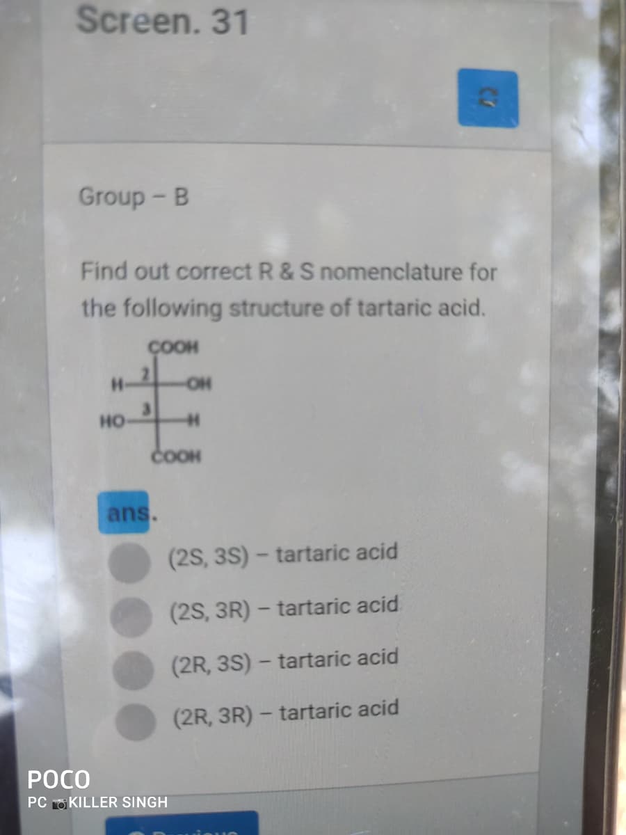 Screen. 31
Group - B
Find out correct R & S nomenclature for
the following structure of tartaric acid.
ÇOOH
H-
OH
но
COOH
ans.
(2S, 3S) - tartaric acid
(2S, 3R) – tartaric acid
(2R, 3S) – tartaric acid
(2R, 3R) – tartaric acid
РОСО
PC O KILLER SINGH
