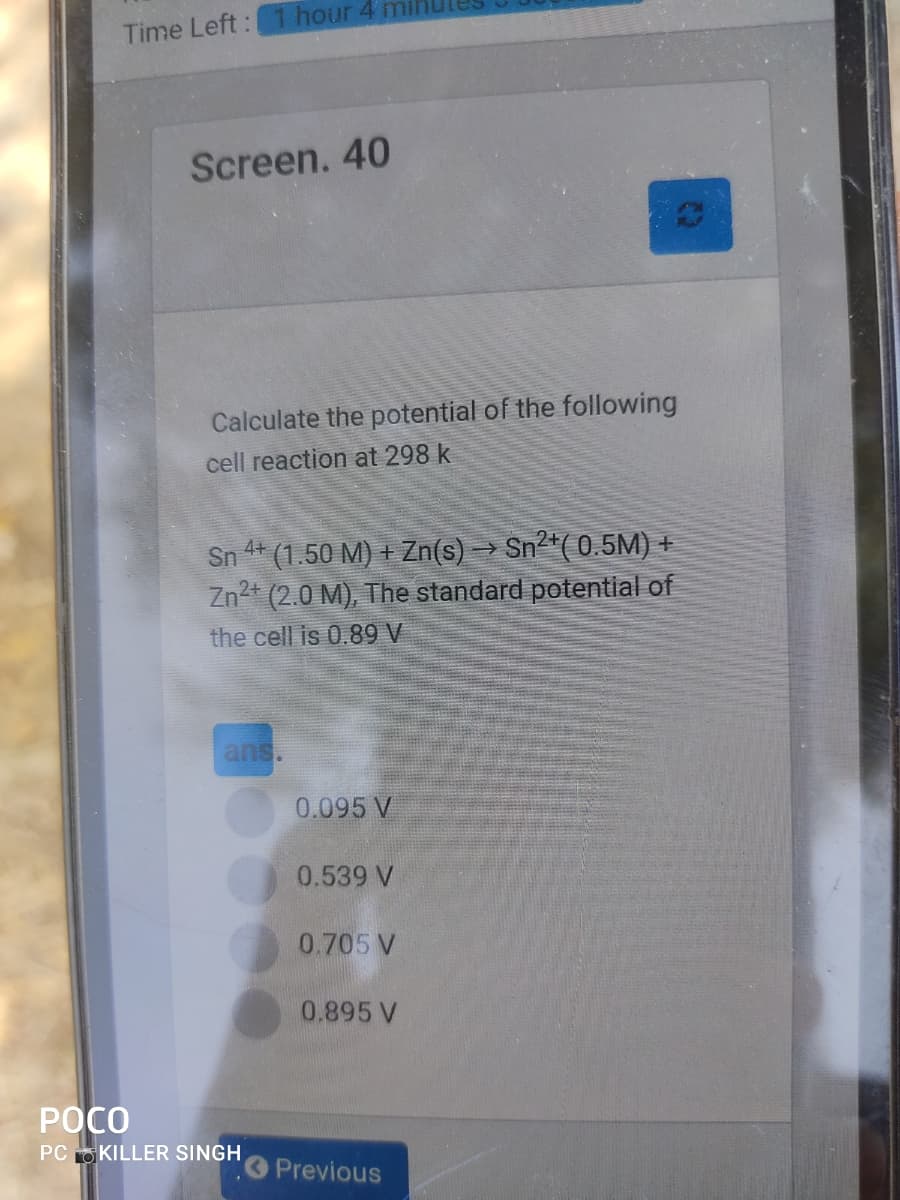 hour 4 mi
Time Left:
Screen. 40
Calculate the potential of the following
cell reaction at 298 k
Sn * (1.50 M) + Zn(s) → Sn*( 0.5M) +
Zn2+ (2.0 M), The standard potential of
the cell is 0.89 V
ans.
0.095 V
0.539 V
0.705 V
0.895 V
РОСО
PC OKILLER SINGH
Previous
