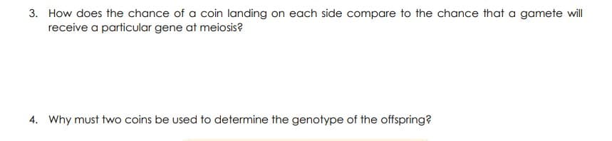 3. How does the chance of a coin landing on each side compare to the chance that a gamete will
receive a particular gene at meiosis?
4. Why must two coins be used to determine the genotype of the offspring?
