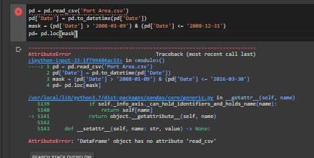 pd - pd.read_csv( 'Port Area.csv')
pd['Date ] - pd.to_datetime(pd[ 'Date' ])
nask - (pd[ 'Date'] > "2888-01-89') & (pd['Date'] - "2888-12-31')
pd- pd.locnask
AttributeError
cipythan-ingut-33-1f799484ac53> in cmodule>()
----> 1 pd- pd.read_csv('Port Area.csv')
Traceback (nost recent call last)
2 pd['Date'] - pd. to_datetime (pd['Date'])
3 пask
4 pd- pd. loc[mask]
(pd['Date'] > '2888-81-09') & (pd['Date'] - '2816-83-30')
/usn/local/lib/pNthan3.7/dist packages/pandas/cors/generic.py in getattr_(self, nane)
if self. _info_axis. can_hold_identifiers_and_holds_nare(nare):
return self(nanc]
return object.getattribute_(self, name)
5139
5140
->5141
5142
5143
def _setattr_(self, name: str, value) -> None:
AttributeError: 'DataFrane' object has no attribute 'read csv'
REARCH RTACK OVERELOW
