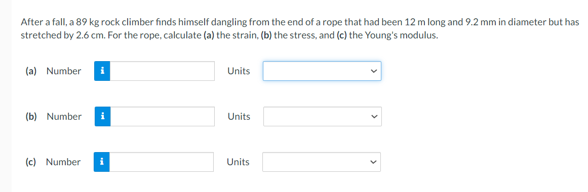 After a fall, a 89 kg rock climber finds himself dangling from the end of a rope that had been 12 m long and 9.2 mm in diameter but has
stretched by 2.6 cm. For the rope, calculate (a) the strain, (b) the stress, and (c) the Young's modulus.
(a) Number i
(b) Number
(c) Number
i
i
Units
Units
Units