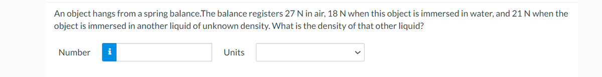 An object hangs from a spring balance. The balance registers 27 N in air, 18 N when this object is immersed in water, and 21 N when the
object is immersed in another liquid of unknown density. What is the density of that other liquid?
Number
i
Units