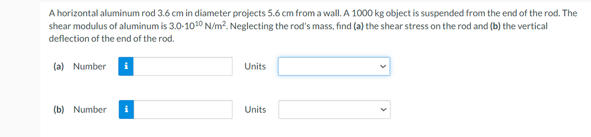 A horizontal aluminum rod 3.6 cm in diameter projects 5.6 cm from a wall. A 1000 kg object is suspended from the end of the rod. The
shear modulus of aluminum is 3.0-1010 N/m². Neglecting the rod's mass, find (a) the shear stress on the rod and (b) the vertical
deflection of the end of the rod.
(a) Number
(b) Number
i
Units
Units