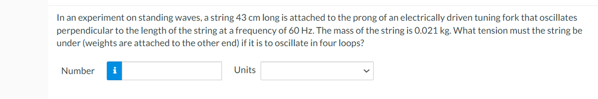 In an experiment on standing waves, a string 43 cm long is attached to the prong of an electrically driven tuning fork that oscillates
perpendicular to the length of the string at a frequency of 60 Hz. The mass of the string is 0.021 kg. What tension must the string be
under (weights are attached to the other end) if it is to oscillate in four loops?
Number i
Units