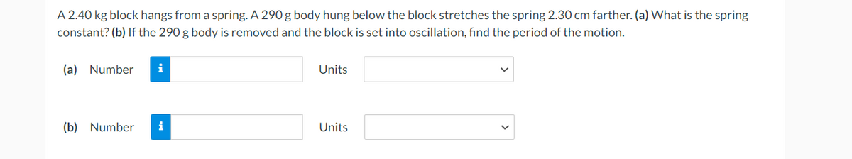 A 2.40 kg block hangs from a spring. A 290 g body hung below the block stretches the spring 2.30 cm farther. (a) What is the spring
constant? (b) If the 290 g body is removed and the block is set into oscillation, find the period of the motion.
(a) Number i
(b) Number i
Units
Units