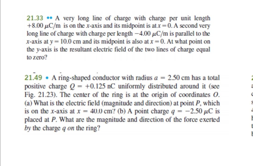 21.33 •• A very long line of charge with charge per unit length
+8.00 µC/m is on the x-axis and its midpoint is at x =0. A second very
long line of charge with charge per length –4.00 µC/m is parallel to the
x-axis at y = 10.0 cm and its midpoint is also at x = 0. At what point on
the y-axis is the resultant electric field of the two lines of charge equal
to zero?
21.49 • A ring-shaped conductor with radius a = 2.50 cm has a total
positive charge Q = +0.125 nC uniformly distributed around it (see
Fig. 21.23). The center of the ring is at the origin of coordinates O.
(a) What is the electric field (magnitude and direction) at point P, which
is on the x-axis at x = 40.0 cm? (b) A point charge q = -2.50 µC is
placed at P. What are the magnitude and direction of the force exerted
by the charge q on the ring?
t
