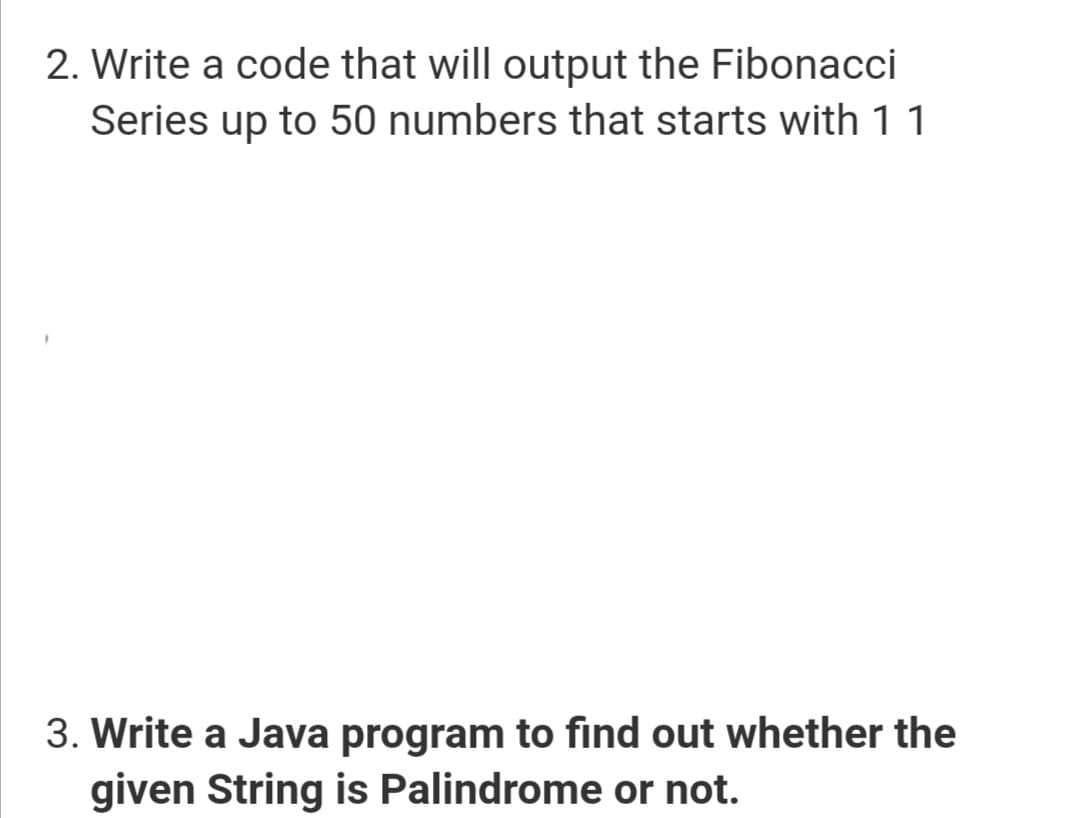 2. Write a code that will output the Fibonacci
Series up to 50 numbers that starts with 11
3. Write a Java program to find out whether the
given String is Palindrome or not.
