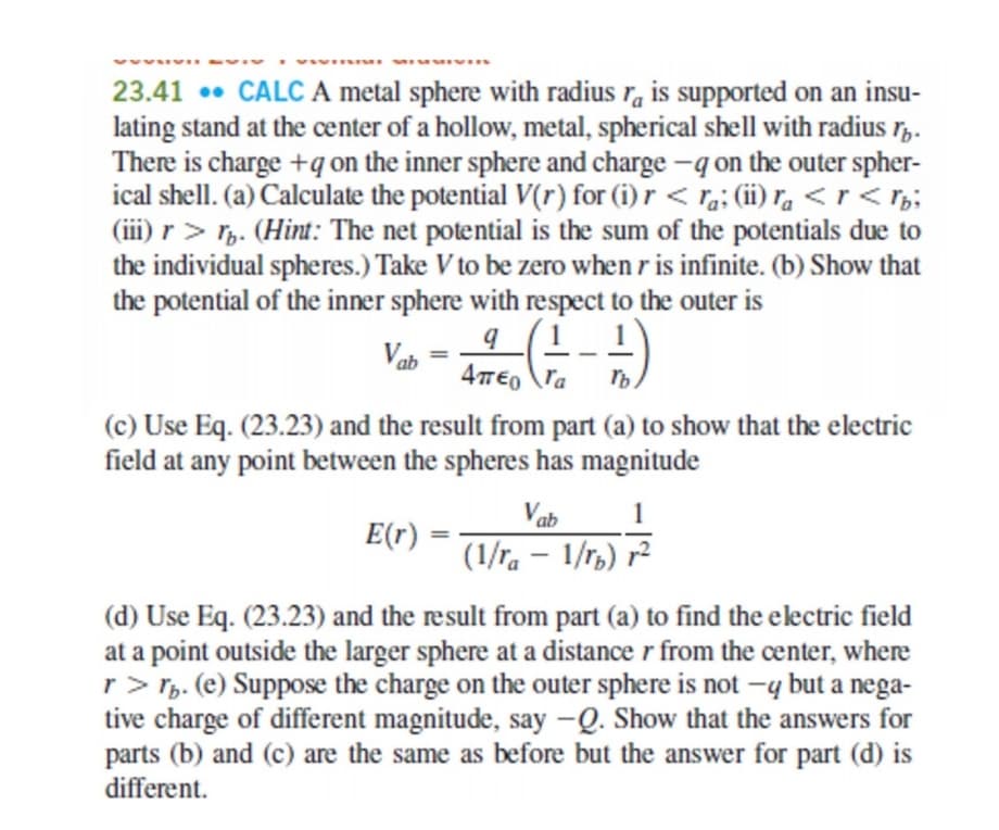 23.41 • CALC A metal sphere with radius r, is supported on an insu-
lating stand at the center of a hollow, metal, spherical shell with radius r,.
There is charge +qon the inner sphere and charge -q on the outer spher-
ical shell. (a) Calculate the potential V(r) for (i) r < ra; (ii) ra < r < r;;
(iii) r> r. (Hint: The net potential is the sum of the potentials due to
the individual spheres.) Take V to be zero when r is infinite. (b) Show that
the potential of the inner sphere with respect to the outer is
Vab
4TE, \ra
(c) Use Eq. (23.23) and the result from part (a) to show that the electric
field at any point between the spheres has magnitude
Vab
1
E(r) -
(1/ra – 1/r,) r²
(d) Use Eq. (23.23) and the result from part (a) to find the electric field
at a point outside the larger sphere at a distance r from the center, where
r> Tp. (e) Suppose the charge on the outer sphere is not
tive charge of different magnitude, say -Q. Show that the answers for
parts (b) and (c) are the same as before but the answer for part (d) is
different.
–y but a nega-
