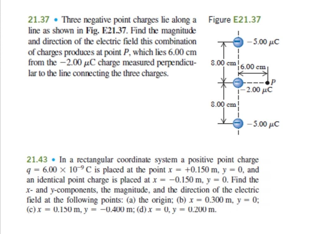 21.37 • Three negative point charges lie along a Figure E21.37
line as shown in Fig. E21.37. Find the magnitude
and direction of the electric field this combination
-5.00 μC
of charges produces at point P, which lies 6.00 cm
from the -2.00 µC charge measured perpendicu-
lar to the line connecting the three charges.
8.00 cm 6.00 cm
- 2.00 μC
8.00 cm
-500 μC
21.43 • In a rectangular coordinate system a positive point charge
q = 6.00 × 10-º C is placed at the point x = +0.150 m, y = 0, and
an identical point charge is placed at x = -0.150 m, y = 0. Find the
x- and y-components, the magnitude, and the direction of the electric
field at the following points: (a) the origin; (b) x = 0.300 m, y = 0;
(c) x = 0.150 m, y = -0.400 m; (d) x = 0, y = 0.200 m.
