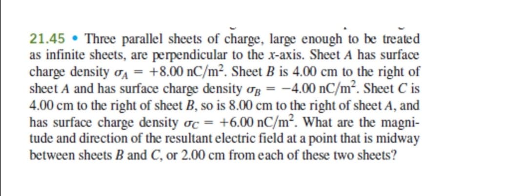 21.45 • Three parallel sheets of charge, large enough to be treated
as infinite sheets, are perpendicular to the x-axis. Sheet A has surface
charge density oa = +8.00 nC/m². Sheet B is 4.00 cm to the right of
sheet A and has surface charge density og = -4.00 nC/m². Sheet C is
4.00 cm to the right of sheet B, so is 8.00 cm to the right of sheet A, and
has surface charge density oc = +6.00 nC/m². What are the magni-
tude and direction of the resultant electric field at a point that is midway
between sheets B and C, or 2.00 cm from each of these two sheets?
