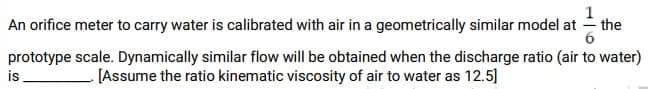 the
An orifice meter to carry water is calibrated with air in a geometrically similar model at
prototype scale. Dynamically similar flow will be obtained when the discharge ratio (air to water)
[Assume the ratio kinematic viscosity of air to water as 12.5]
is