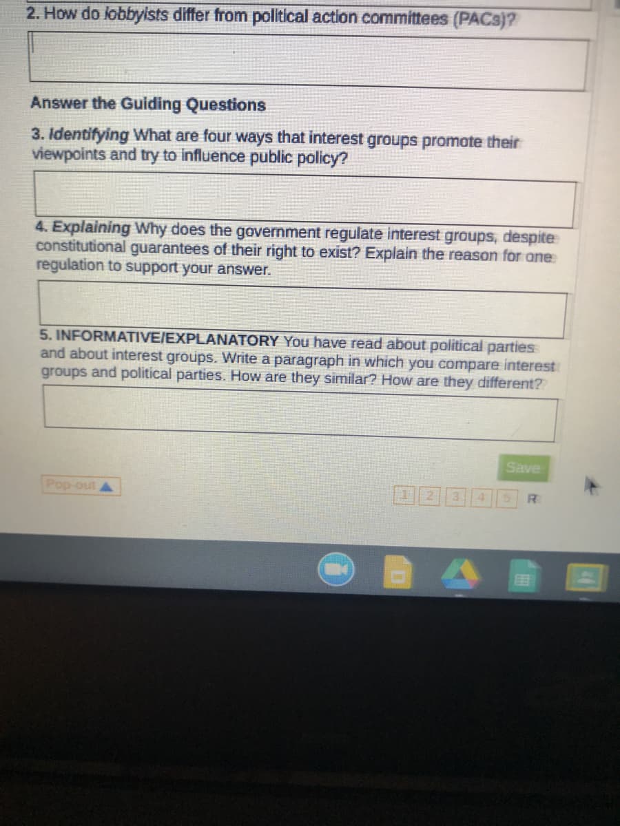 2. How do lobbylists differ from political action committees (PACS)?
Answer the Guiding Questions
3. Identifying What are four ways that interest groups promote their
viewpoints and try to influence public policy?
4. Explaining Why does the government regulate interest groups, despite
constitutional guarantees of their right to exist? Explain the reason for ane
regulation to support your answer.
5. INFORMATIVE/EXPLANATORY You have read about political parties
and about interest groups. Write a paragraph in which you compare interest
groups and political parties. How are they similar? How are they different?
Save
Pop-out
R
