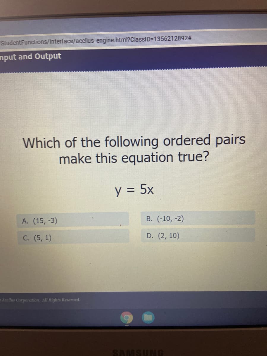 StudentFunctions/Interface/acellus_engine.html?ClassID=1356212892#
nput and Output
Which of the following ordered pairs
make this equation true?
y = 5x
А. (15, -3)
В. (-10, -2)
С. (5, 1)
D. (2, 10)
= Acellus Corporation. All Rights Reserved.
SAMSUNG
