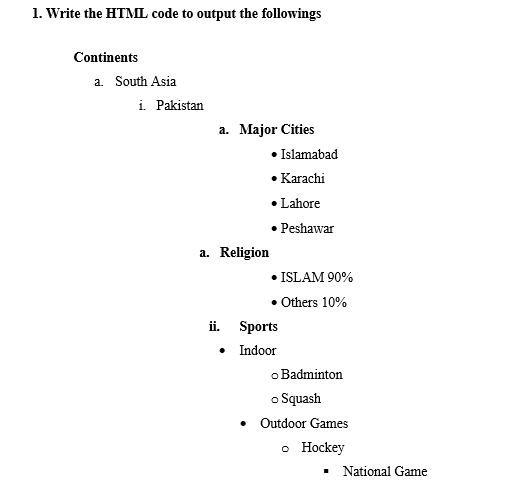 1. Write the HTML code to output the followings
Continents
a. South Asia
i. Pakistan
a. Major Cities
Islamabad
Karachi
• Lahore
• Peshawar
a. Religion
• ISLAM 90%
• Others 10%
ii. Sports
• Indoor
o Badminton
o Squash
• Outdoor Games
o Hockey
National Game
