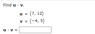 **Calculate the Dot Product**

Find the dot product of vectors **u** and **v**.

Given:
- **u** = (7, 12)
- **v** = (-4, 5)

**u** · **v** = ______

The dot product is calculated by multiplying the corresponding components of the vectors and then summing the results. 

Mathematically:
\[ \textbf{u} \cdot \textbf{v} = (7 \times -4) + (12 \times 5) \]