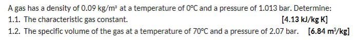 A gas has a density of 0.09 kg/m at a temperature of 0°C and a pressure of 1.013 bar. Determine:
1.1. The characteristic gas constant.
[4.13 kJ/kg K]
1.2. The specific volume of the gas at a temperature of 70°C and a pressure of 2.07 bar. [6.84 m/kg]
