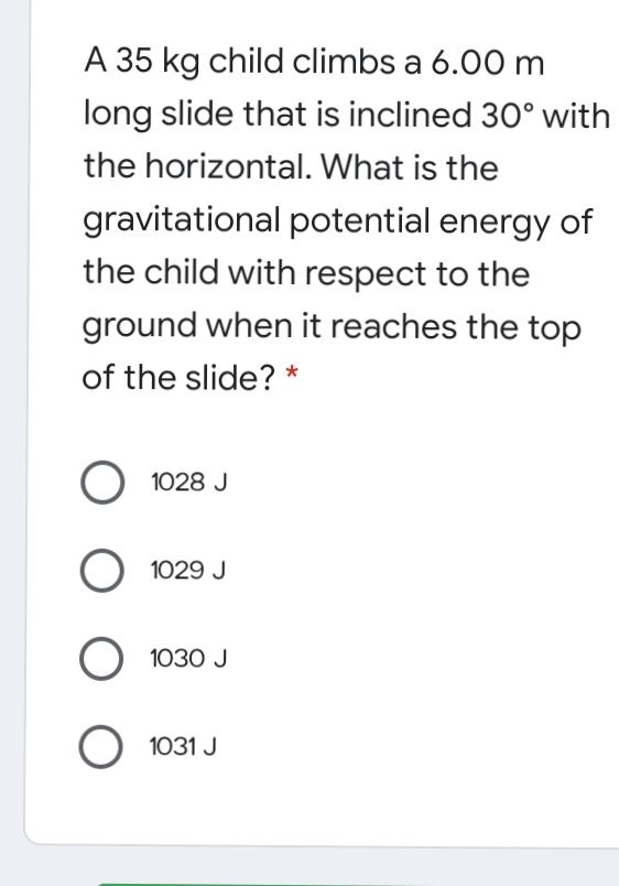 A 35 kg child climbs a 6.00 m
long slide that is inclined 30° with
the horizontal. What is the
gravitational potential energy of
the child with respect to the
ground when it reaches the top
of the slide? *
O 1028 J
O 1029 J
O 1030 J
1031 J
