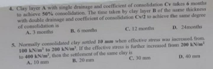 4. Clay layer A with single drainage and coefficient of consolidation Cv taikes 6 months
to achieve 50% consolidation. The time taken by clay layer B of the same thickness
with double drainage and coefficient of consolidation Cv/2 to achieve the same degree
of consolidation is
A. 3 months
B. 6 months
C. 12 months
D. 24months
5. Normally consolidated clay settled 10 mm when effective stress was imeresed fvom
100 kN/m' to 200 kN/m'. If the effective stress is further increased from 200 kN/m
to 400 kN/m2, then the settlement of the same clay is
A. 10 mm
B. 20 mm
C. 30 mm
D. 40 mm
