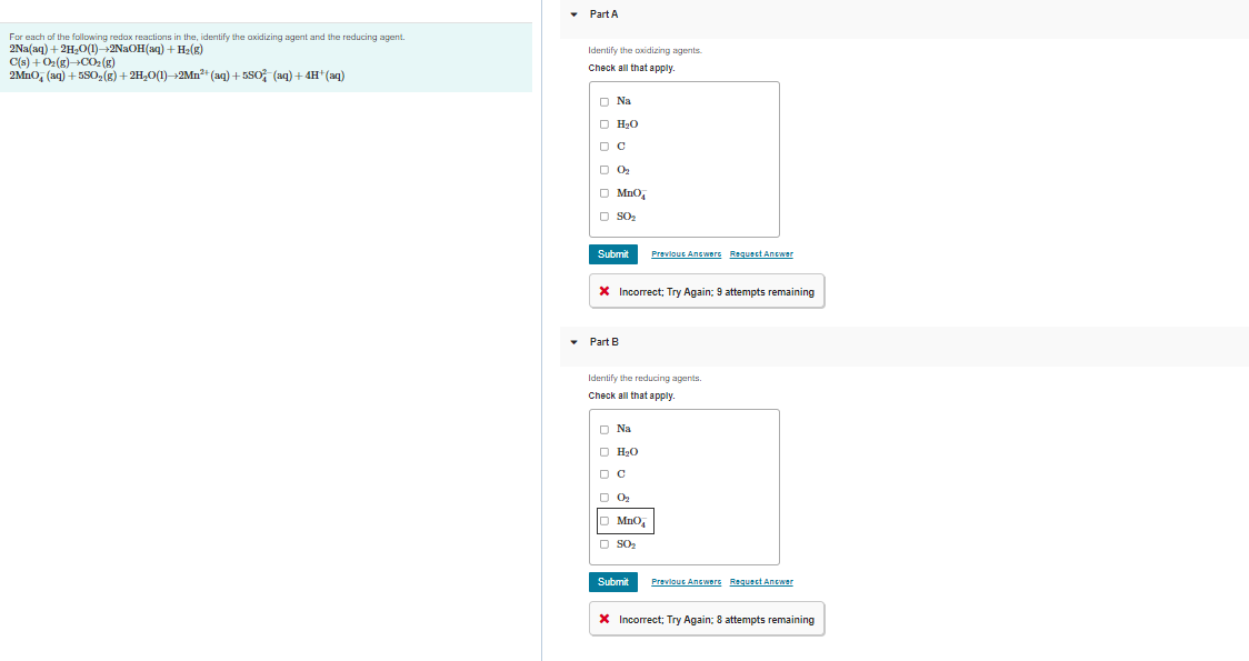For each of the following redox reactions in the, identify the axidizing agent and the reducing agent.
2Na(aq) + 2H₂O(1)→+2NaOH(aq) + H₂(g)
C(s) + O2(g) →CO₂(g)
2MnO, (aq) +5SO₂(g) + 2H₂O(1)→2Mn²+ (aq) +5SO³(aq) + 4H+ (aq)
Part A
Identify the oxidizing agents.
Check all that apply.
O Na
□ H₂O
DC
D 0₂
□ MnO₂
□ S0₂
Submit
* Incorrect; Try Again; 9 attempts remaining
Part B
Previous Answers Request Answer
Identify the reducing agents.
Check all that apply.
O Na
□ H₂O
DC
□ 0₂
MnO
□ SO₂
Submit
Previous Answers Request Answer
* Incorrect; Try Again: 8 attempts remaining