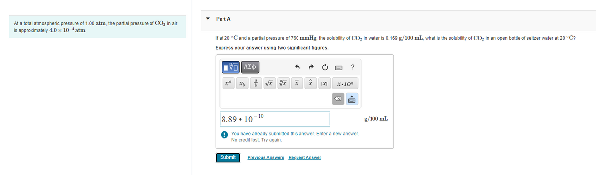 At a total atmospheric pressure of 1.00 atm, the partial pressure of CO₂ in air
is approximately 4.0 x 10-4 atm.
Part A
If at 20 °C and a partial pressure of 760 mmHg, the solubility of CO₂ in water is 0.169 g/100 mL, what is the solubility of CO₂ in an open bottle of seltzer water at 20 °C?
Express your answer using two significant figures.
|Ε| ΑΣΦ
x" Xb b
8.89 10
-10
Submit
x
√x vx x
|X|
X.10
You have already submitted this answer. Enter a new answer.
No credit lost. Try again.
Previous Answers Request Answer
?
g/100 mL