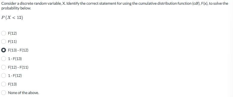 Consider a discrete random variable, X. Identify the correct statement for using the cumulative distribution function (cdf), F(x), to solve the
probability below.
P(X < 12)
F(12)
F(11)
F(13) - F(12)
1-F(13)
F(12) - F(11)
1-F(12)
F(13)
None of the above.