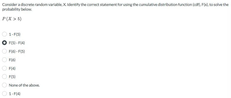 Consider a discrete random variable, X. Identify the correct statement for using the cumulative distribution function (cdf), F(x), to solve the
probability below.
P(X> 5)
1-F(5)
F(5) - F(4)
F(6) - F(5)
F(6)
F(4)
F(5)
None of the above.
1-F(4)