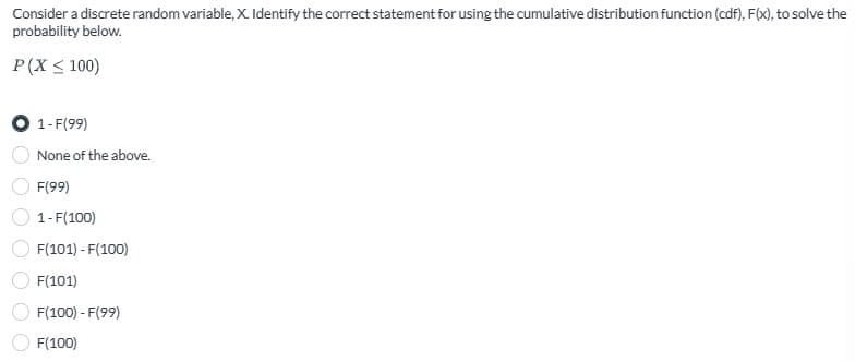 Consider a discrete random variable, X. Identify the correct statement for using the cumulative distribution function (cdf), F(x), to solve the
probability below.
P(X ≤ 100)
1-F(99)
None of the above.
F(99)
1-F(100)
F(101)-F(100)
F(101)
F(100) - F(99)
F(100)