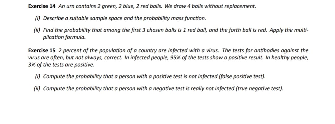 Exercise 14 An urn contains 2 green, 2 blue, 2 red balls. We draw 4 balls without replacement.
(i) Describe a suitable sample space and the probability mass function.
(ii) Find the probability that among the first 3 chosen balls is 1 red ball, and the forth ball is red. Apply the multi-
plication formula.
Exercise 15 2 percent of the population of a country are infected with a virus. The tests for antibodies against the
virus are often, but not always, correct. In infected people, 95% of the tests show a positive result. In healthy people,
3% of the tests are positive.
(i) Compute the probability that a person with a positive test is not infected (false positive test).
(ii) Compute the probability that a person with a negative test is really not infected (true negative test).
