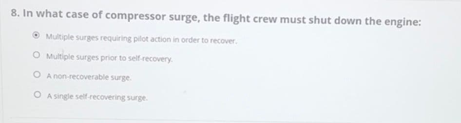 8. In what case of compressor surge, the flight crew must shut down the engine:
Multiple surges requiring pilot action in order to recover.
O Multiple surges prior to self-recovery.
O A non-recoverable surge.
OA single self-recovering surge.