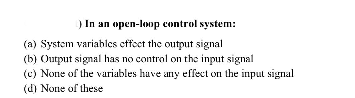 ) In an open-loop control system:
(a) System variables effect the output signal
(b) Output signal has no control on the input signal
(c) None of the variables have any effect on the input signal
(d) None of these