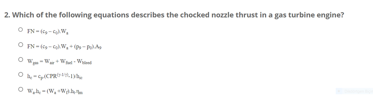 2. Which of the following equations describes the chocked nozzle thrust in a gas turbine engine?
O FN=(co-co). Wa
FN = (C9 - Co). Wa + (p9 - Po).A9
W. = Wair+Wfuel - Wbleed
gas
hc = cp.(CPR(1-1/)-1)/hic
Wa.hc = (Wa+W+).ht.nm
Dikdörtgen Biçin