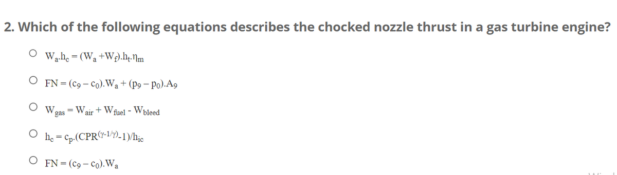 2. Which of the following equations describes the chocked nozzle thrust in a gas turbine engine?
W₁.hc=
= (W₂ +W₂).ht.nm
O FN = (Co-Co).W₂ + (p9 - Po).A9
W = Wair + W fuel - Wbleed
gas
hc = cp.(CPR(7-1/7)-1)/hic
O FN = (C9 - Co). Wa