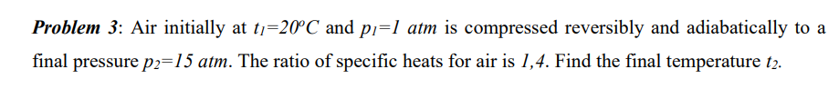 Problem 3: Air initially at t₁=20°C and p₁=1 atm is compressed reversibly and adiabatically to a
final pressure p2=15 atm. The ratio of specific heats for air is 1,4. Find the final temperature 12.