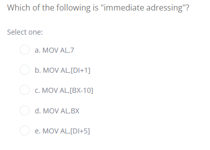 Which of the following is "immediate adressing"?
Select one:
a. MOV AL,7
O b. MOV AL[DI+1]
O c. MOV AL.[BX-10]
O d. MOV AL, BX
O
e. MOV AL,[DI+5]
