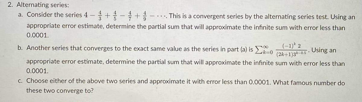 2. Alternating series:
a. Consider the series 4 – + -+
4
- · · . This is a convergent series by the alternating series test. Using an
appropriate error estimate, determine the partial sum that will approximate the infinite sum with error less than
0.0001.
(-1)* 2
(2k+1)3k-0.5 ·
b. Another series that converges to the exact same value as the series in part (a) is > -o
Using an
appropriate error estimate, determine the partial sum that will approximate the infinite sum with error less than
0.0001.
C. Choose either of the above two series and approximate it with error less than 0.0001. What famous number do
these two converge to?
