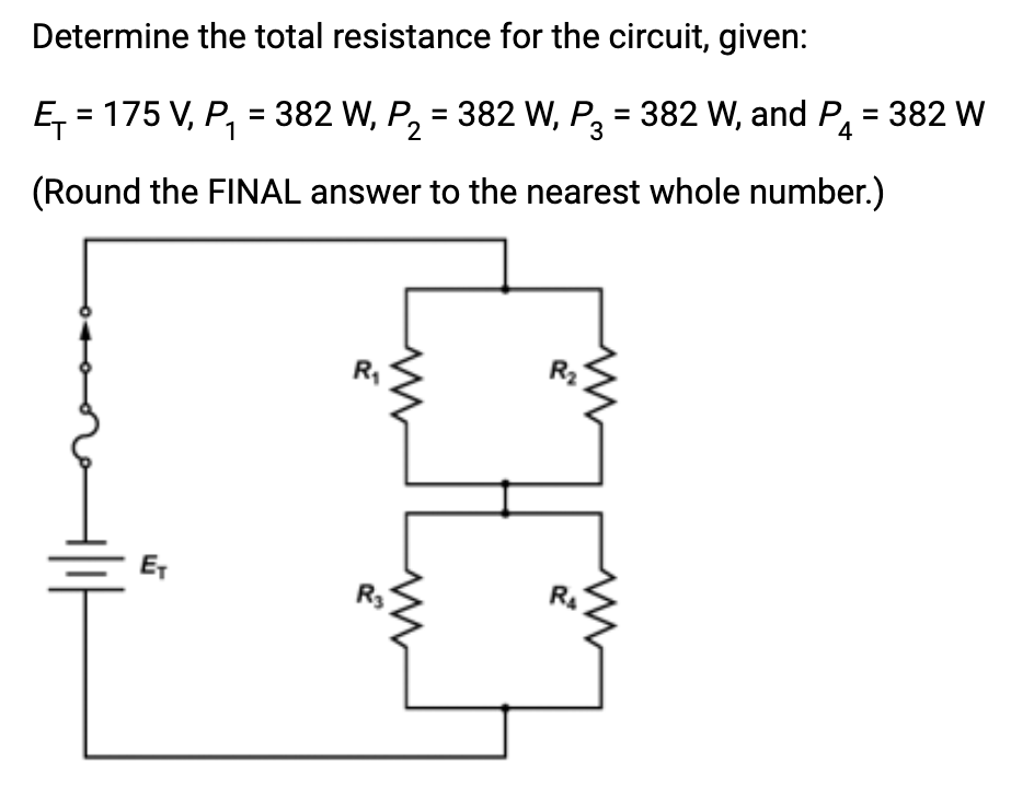 Determine the total resistance for the circuit, given:
1
Ę₁=175 V, P₁ = 382 W, P₂ = 382 W, P3 = 382 W, and P₁ = 382 W
(Round the FINAL answer to the nearest whole number.)
E₁
R₁
www
R3
R₂
R₁