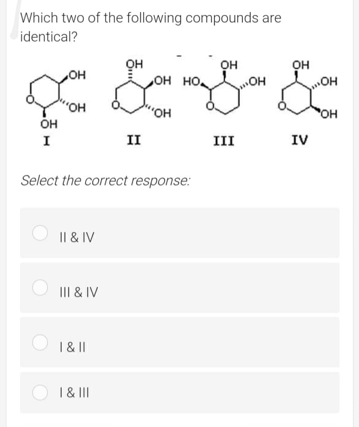 Which two of the following compounds are
identical?
он
OH HO
он
он
HO,
Он
Он
но,
I
II
III
IV
Select the correct response.:
I| & IV
III & IV
| &||
| & II
