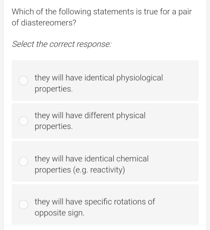 Which of the following statements is true for a pair
of diastereomers?
Select the correct response.:
they will have identical physiological
properties.
they will have different physical
properties.
they will have identical chemical
properties (e.g. reactivity)
they will have specific rotations of
opposite sign.
