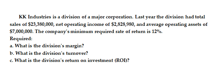 KK Industries is a division of a major corporation. Last year the division had total
sales of $23,380,000, net operating income of $2,828,980, and average operating assets of
$7,000,000. The company's minimum required rate of return is 12%.
Required:
a. What is the division's margin?
b. What is the division's turnover?
c. What is the division's return on investment (ROI)?
