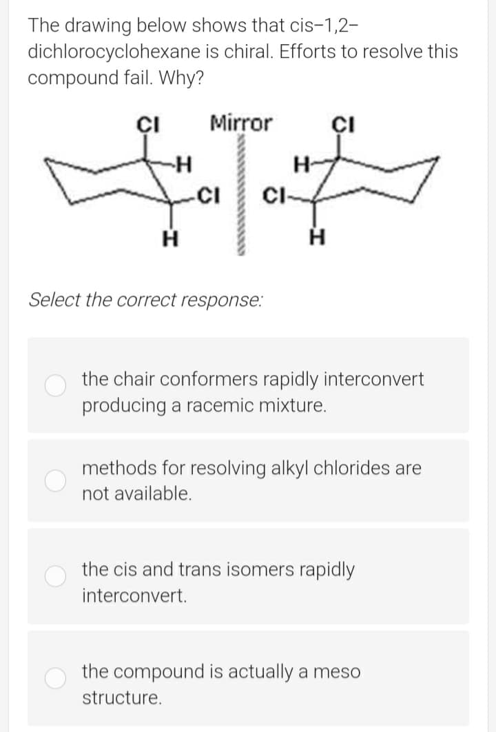The drawing below shows that cis-1,2-
dichlorocyclohexane is chiral. Efforts to resolve this
compound fail. Why?
ÇI
Mirror
ÇI
H-
-CI
CI-
Select the correct response:
the chair conformers rapidly interconvert
producing a racemic mixture.
methods for resolving alkyl chlorides are
not available.
the cis and trans isomers rapidly
interconvert.
the compound is actually a meso
structure.
