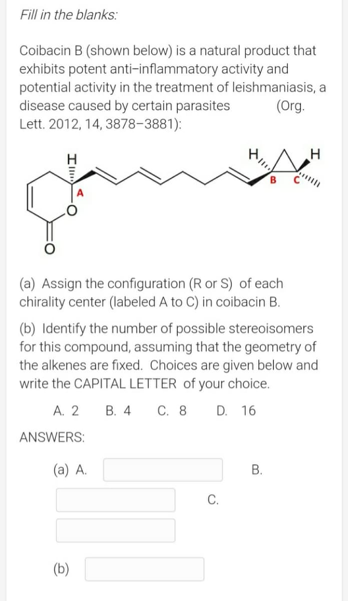 Fill in the blanks:
Coibacin B (shown below) is a natural product that
exhibits potent anti-inflammatory activity and
potential activity in the treatment of leishmaniasis, a
disease caused by certain parasites
Lett. 2012, 14, 3878-3881):
(Org.
B
(a) Assign the configuration (R or S) of each
chirality center (labeled A to C) in coibacin B.
(b) Identify the number of possible stereoisomers
for this compound, assuming that the geometry of
the alkenes are fixed. Choices are given below and
write the CAPITAL LETTER of your choice.
А. 2
В. 4
С. 8
D.
16
ANSWERS:
(a) A.
В.
С.
(b)
B.
